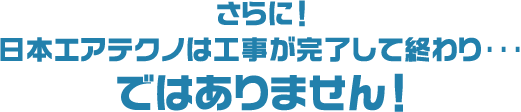 さらに日本エアテクノは工事が完了して終わり･･･ではありません！