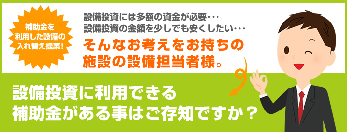 そんなお考えをお持ちの施設の設備担当者様。設備投資に利用できる補助金がある事はご存知ですか？